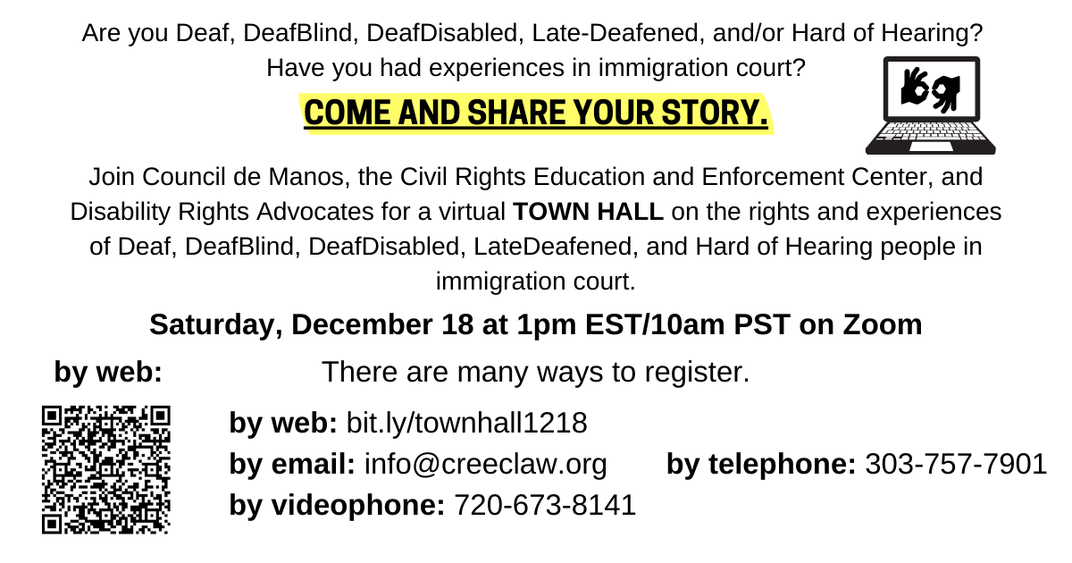 White background with text that says: Are you Deaf, DeafBlind, DeafDisabled, Late-Deafened, and/or Hard of Hearing?Have you had experiences in immigration court?Come and share your story. Join Council de Manos, the Civil Rights Education and Enforcement Center, and Disability Rights Advocates for a virtual TOWN HALL on the rights and experiences of Deaf, DeafBlind, DeafDisabled, LateDeafened, and Hard of Hearing people in immigration court. Saturday, November 18 at 1pm EST/10am PST on Zoom. There are many ways to register. by web: bit.ly/townhall1218by email: info@creeclaw.orgby videophone: 720-673-8141by telephone: 303-757-7901